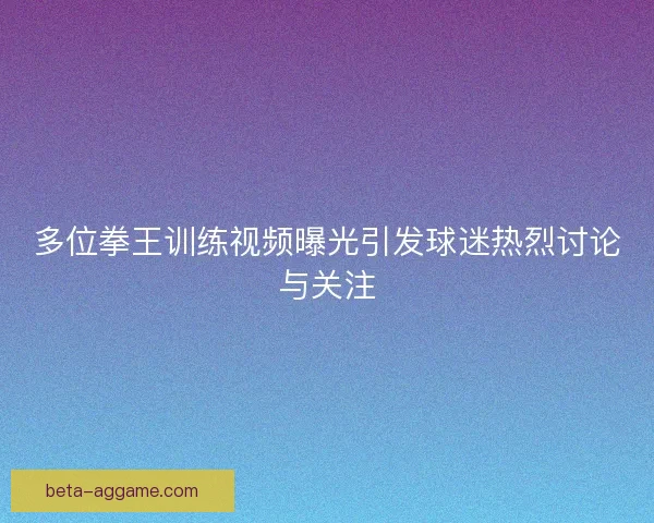 多位拳王训练视频曝光引发球迷热烈讨论与关注