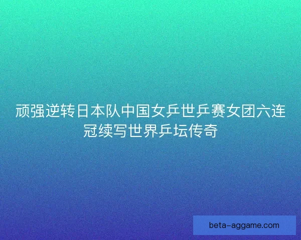 顽强逆转日本队中国女乒世乒赛女团六连冠续写世界乒坛传奇