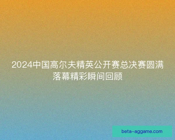 2024中国高尔夫精英公开赛总决赛圆满落幕精彩瞬间回顾