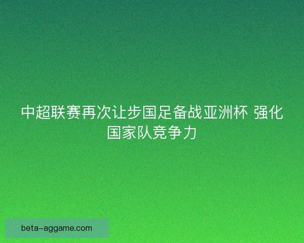 中超联赛再次让步国足备战亚洲杯 强化国家队竞争力